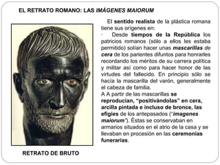 EL RETRATO ROMANO: LAS IMÁGENES MAIORUM

                          El sentido realista de la plástica romana
                       tiene sus orígenes en:
                       ·    Desde tiempos de la República los
                       patricios romanos (sólo a ellos les estaba
                       permitido) solían hacer unas mascarillas de
                       cera de los parientes difuntos para honrarles
                       recordando los méritos de su carrera política
                       y militar así como para hacer honor de las
                       virtudes del fallecido. En principio sólo se
                       hacía la mascarilla del varón, generalmente
                       el cabeza de familia.
                       A A partir de las mascarillas se
                       reproducían, “positivándolas” en cera,
                       arcilla pintada e incluso de bronce, las
                       efigies de los antepasados (“imagenes
                       maiorum”). Éstas se conservaban en
                       armarios situados en el atrio de la casa y se
                       llevaban en procesión en las ceremonias
                       funerarias.

 RETRATO DE BRUTO
 