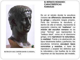 EL RETRATO ROMANO:
                                    CARACTERÍSTICAS
                                    FORMALES



                                 Es en el retrato donde la escultura
                                 romana se diferencia claramente de
                                 la griega y adquiere rasgos propios.
                                 Para los romanos la escultura, y
                                 dentro de ella el retrato, representa la
                                 expresión máxima del “realismo”. La
                                 misión del escultor romano no es
                                 crear “formas” que representen la
                                 “belleza ideal”, como en el clasicismo
                                 griego, sino reproducir la naturaleza,
                                 la realidad. Frente a la abstracción de
                                 tipos idealmente bellos y perfectos, los
                                 escultores romanos esculpen tipos
                                 concretos y exactos, a base de
                                 reproducir y aceptar los defectos que
RETRATO DEL EMPERADOR CLAUDIO,   la naturaleza y las huellas de la vida
              S. I               imprimen en las facciones del modelo.
 