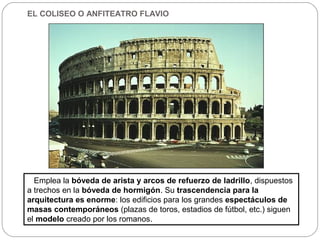 EL COLISEO O ANFITEATRO FLAVIO




  Emplea la bóveda de arista y arcos de refuerzo de ladrillo, dispuestos
a trechos en la bóveda de hormigón. Su trascendencia para la
arquitectura es enorme: los edificios para los grandes espectáculos de
masas contemporáneos (plazas de toros, estadios de fútbol, etc.) siguen
el modelo creado por los romanos.
 