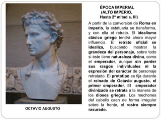 ÉPOCA IMPERIAL
                        (ALTO IMPERIO,
                        Hasta 2ª mitad s. III)
                  A partir de la conversión de Roma en
                  imperio, la estatuaria se transforma,
                  y con ella el retrato. El idealismo
                  clásico griego tendrá ahora mayor
                  influencia. El retrato oficial se
                  idealiza, buscando mostrar la
                  grandeza del personaje, sobre todo
                  si éste tiene naturaleza divina, como
                  el emperador, aunque sin perder
                  sus rasgos individuales ni la
                  expresión del carácter de personaje
                  retratado. El prototipo se fija durante
                  el reinado de Octavio augusto, el
                  primer emperador. El emperador
                  divinizado se retrata a la manera de
                  los dioses griegos. Los mechones
                  del cabello caen de forma irregular
                  sobre la frente, el rostro siempre
OCTAVIO AUGUSTO   rasurado.
 