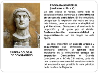 ÉPOCA BAJOIMPERIAL
                       (mediados s. III - s V)
                 En esta época el retrato, como toda la
                 escultura romana, comienza a transformarse
                 en un sentido anticlásico. El fino modelado
                 desaparece, la expresión del rostro se hace
                 más intensa, pero se acentúa la simplicidad
                 y el hieratismo. Desaparece el sentido de la
                 proporción y el gusto por el detalle.
                 Deshumanización,        monumentalidad     y
                 esquematización son los rasgos de esta
                 época.

                    La obra presentará un aspecto arcaico y
                 esquemático que entroncará con la
                 estatuaria bizantina. El ejemplo más
CABEZA COLOSAL   importante es la monumental cabeza del
DE CONSTANTINO   emperador       Constantino     el     Grande
                 (principios del s. IV) de 2.6 metros, parte de
                 una no menos monumental escultura sedente
                 del emperador que presidía la sala principal
                 de la basílica de Majencio.
 