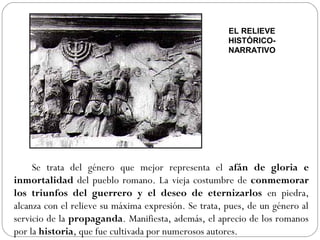 EL RELIEVE
                                                      HISTÓRICO-
                                                      NARRATIVO




     Se trata del género que mejor representa el afán de gloria e
inmortalidad del pueblo romano. La vieja costumbre de conmemorar
los triunfos del guerrero y el deseo de eternizarlos en piedra,
alcanza con el relieve su máxima expresión. Se trata, pues, de un género al
servicio de la propaganda. Manifiesta, además, el aprecio de los romanos
por la historia, que fue cultivada por numerosos autores.
 