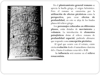 En el planteamiento general romano se
aprecia la huella griega, el origen helenístico.
Pero el romano se caracteriza por la
utilización de efectos pictóricos como la
perspectiva, para crear efectos de
profundidad; en esto se aleja de los fondos
planos del relieve griego.
   Los personajes colocados en diferentes
planos, están dotados de movimiento y
volumen. La introducción de elementos
paisajísticos dotan al relieve romano de
profundidad espacial, pudiendo afirmarse
que responde a una concepción pictórica.
    Al igual que ocurre con el retrato, existe
cierta evolución desde el naturalismo clasicista
del s. I hasta el realismo veraz del s. II-III.
     Su influencia será enorme en el relieve
renacentista.
 