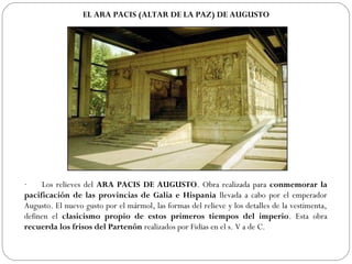 EL ARA PACIS (ALTAR DE LA PAZ) DE AUGUSTO




·       Los relieves del ARA PACIS DE AUGUSTO. Obra realizada para conmemorar la
pacificación de las provincias de Galia e Hispania llevada a cabo por el emperador
Augusto. El nuevo gusto por el mármol, las formas del relieve y los detalles de la vestimenta,
definen el clasicismo propio de estos primeros tiempos del imperio. Esta obra
recuerda los frisos del Partenón realizados por Fidias en el s. V a de C.
 