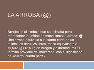 La arroba (@) Arroba es el simbolo que se utilizaba para representar la unidad de masa llamada arroba: @. Una arroba equivalía a la cuarta parte de un quintal, es decir, 25 libras, masa equivalente a 11,502 kg (12,5 kg en Aragon y extremadura).El término proviene del mozàrabe, con el significado de «cuarto, cuarta parte». 