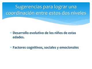  Desarrollo evolutivo de los niños de estas
edades.
 Factores cognitivos, sociales y emocionales
Sugerencias para lograr una
coordinación entre estos dos niveles
 
