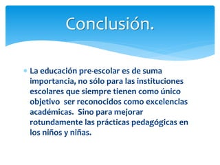  La educación pre-escolar es de suma
importancia, no sólo para las instituciones
escolares que siempre tienen como único
objetivo ser reconocidos como excelencias
académicas. Sino para mejorar
rotundamente las prácticas pedagógicas en
los niños y niñas.
Conclusión.
 