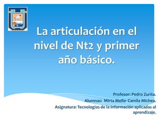 La articulación en el
nivel de Nt2 y primer
año básico.
Profesor: Pedro Zurita.
Alumnas: Mirta Mella- Camila Michea.
Asignatura: Tecnologías de la información aplicadas al
aprendizaje.
 