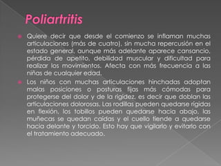 PoliartritisQuiere decir que desde el comienzo se inflaman muchas articulaciones (más de cuatro), sin mucha repercusión en el estado general, aunque más adelante aparece cansancio, pérdida de apetito, debilidad muscular y dificultad para realizar los movimientos. Afecta con más frecuencia a las niñas de cualquier edad.Los niños con muchas articulaciones hinchadas adoptan malas posiciones o posturas fijas más cómodas para protegerse del dolor y de la rigidez, es decir que doblan las articulaciones dolorosas. Las rodillas pueden quedarse rígidas en flexión, los tobillos pueden quedarse hacia abajo, las muñecas se quedan caídas y el cuello tiende a quedarse hacia delante y torcido. Esto hay que vigilarlo y evitarlo con el tratamiento adecuado.