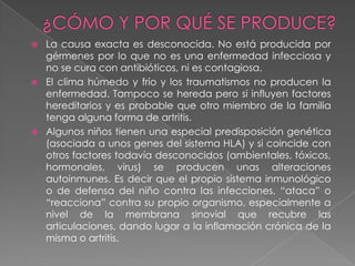 ¿CÓMO Y POR QUÉ SE PRODUCE?La causa exacta es desconocida. No está producida por gérmenes por lo que no es una enfermedad infecciosa y no se cura con antibióticos, ni es contagiosa.El clima húmedo y frío y los traumatismos no producen la enfermedad. Tampoco se hereda pero si influyen factores hereditarios y es probable que otro miembro de la familia tenga alguna forma de artritis.Algunos niños tienen una especial predisposición genética (asociada a unos genes del sistema HLA) y si coincide con otros factores todavía desconocidos (ambientales, tóxicos, hormonales, virus) se producen unas alteraciones autoinmunes. Es decir que el propio sistema inmunológico o de defensa del niño contra las infecciones, “ataca” o “reacciona” contra su propio organismo, especialmente a nivel de la membrana sinovial que recubre las articulaciones, dando lugar a la inflamación crónica de la misma o artritis.