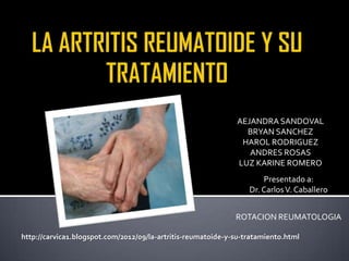 AEJANDRA SANDOVAL
                                                                BRYAN SANCHEZ
                                                               HAROL RODRIGUEZ
                                                                 ANDRES ROSAS
                                                              LUZ KARINE ROMERO
                                                                      Presentado a:
                                                                  Dr. Carlos V. Caballero


                                                              ROTACION REUMATOLOGIA

http://carvica1.blogspot.com/2012/09/la-artritis-reumatoide-y-su-tratamiento.html
 