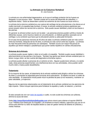 La Artrosis en la Columna Vertebral
                                            Dr. Jose Guevara


La artrosis es una enfermedad degenerativa, en la que el cartílago protector de los huesos se
desgasta, lo que provoca dolor. También puede ser la causa del desarrollo de osteofitos, o
espolones óseos. Estos se desarrollan cuando los extremos de dos huesos se tocan entre si.
La artrosis de la columna vertebral es una ruptura del cartílago de las articulaciones y los discos en el
cuello (cervical) y la espalda baja (lumbar). A veces, la artrosis vertebral produce espolones que
ponen presión sobre los nervios de la columna. Esto puede causar debilidad y dolor en los brazos o
las piernas.
En general, la artrosis lumbar ocurre con la edad. Las personas jóvenes pueden sufrirla a través de
diferentes causas, como trauma o lesión en una articulación, un defecto genético asociado con el
cartílago o una condición que hace que la articulación pierda su adecuada formación.
En el caso de las personas menores de 45 años de edad, la artrosis vertebral suele ser más común
entre los hombres. Después de los 45 años, la artrosis es más común entre las mujeres. La artrosis
es más frecuente entre las personas con sobrepeso. También ocurre con mayor frecuencia en
aquellos que tienen trabajos o pasatiempos que ponen estrés repetitivo en ciertas articulaciones.


Sintomas de la Artrosis
La artrosis puede causar rigidez o dolor en el cuello o la espalda. También puede causar debilidad o
adormecimiento en las piernas o los brazos. Tambien hay gente que tienen artrosis vertebral pero no
tienen nungun dolor, se dan cuenta del diagnostico al tomarse rayos-x.
La artrosis puede afectar a personas de un extremo al otro. Alguien puede tener artrosis y no siente
nada, otras personas experimentan una interferencia leve con sus actividades, otros pueden sentir
mucho dolor y hasta puede desabilitarlos.


Tratamiento
En la mayoría de los casos, el tratamiento de la artrosis vertebral está dirigido a aliviar los síntomas
de dolor y a aumentar la capacidad para funcionar de la articulación. El objetivo es tener un estilo de
vida saludable. El tratamiento inicial puede incluir la pérdida de peso (si es necesario), mantener un
peso saludable, y el ejercicio.

Algunos de los ejercicios relacionados con el tratamiento de la artrosis vertebral son los ejercicios de
bajo impacto. Estos incluyen ejercicios para fortalecer la espalda y cuello, la natacion, y caminar.




Si esta cansado de vivir con dolor de espalda o cuello, no solo oculte los síntomas con píldoras,
elimine la causa del dolor.

Visite http://www.ElimineSuDolorDeEspalda.com ahora mismo para obtener el reporte GRATIS
"Los 7 Habitos Que Destruyen Su Espalda" y le enseñare el mismo método y ejercicios que uso en mi
clínica para eliminar su dolor de espalda desde su casa sin gastar cientos de dolares en píldoras y
visitas medicas.
 