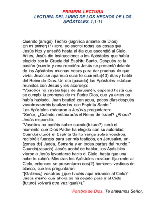 PRIMERA LECTURA
LECTURA DEL LIBRO DE LOS HECHOS DE LOS
APÓSTOLES 1,1-11
Querido {amigo} Teófilo {significa amante de Dios}...