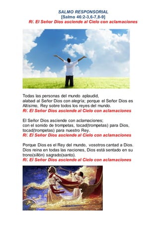 SALMO RESPONSORIAL
[Salmo 46:2-3,6-7,8-9]
R/. El Señor Dios asciende al Cielo con aclamaciones
Todas las personas del mundo aplaudid,
alabad al Señor Dios con alegría; porque el Señor Dios es
Altísimo, Rey sobre todos los reyes del mundo.
R/. El Señor Dios asciende al Cielo con aclamaciones
El Señor Dios asciende con aclamaciones;
con el sonido de trompetas, tocad(trompetas) para Dios,
tocad(trompetas) para nuestro Rey.
R/. El Señor Dios asciende al Cielo con aclamaciones
Porque Dios es el Rey del mundo, vosotros cantad a Dios.
Dios reina en todas las naciones, Dios está sentado en su
trono(sillón) sagrado(santo).
R/. El Señor Dios asciende al Cielo con aclamaciones
 