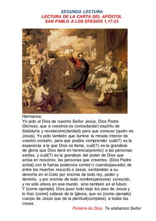 SEGUNDA LECTURA
LECTURA DE LA CARTA DEL APÓSTOL
SAN PABLO A LOS EFESIOS 1,17-23
Hermanos:
Yo pido al Dios de nuestro Señor Jesús, Dios Padre
Glorioso, que a vosotros os conceda(dar) espíritu de
Sabiduría y revelación(claridad) para que conocer {quién es
Jesús}. Yo pido también que ilumine la mirada interior de
vuestro corazón, para que podáis comprender cuál(?) es la
esperanza a la que Dios os llama, cuál(?) es la grandeza
de gloria que Dios dará en herencia(premio) a las personas
santas, y cuál(?) es la grandeza del poder de Dios que
actúa en nosotros, las personas que creemos. {Dios Padre
actúa} con la fuerza poderosa como(=) cuando(pasado) de
entre los muertos resucitó a Jesús, sentándolo a su
derecha en el Cielo por encima de todo rey, poder y
dominio, y por encima de todo nombre(persona) conocido,
y no sólo ahora en ese mundo, sino también en el futuro.
Y {como ejemplo} Dios puso todo bajo los pies de Jesús y
lo hizo {como} cabeza de la Iglesia, que es {como ejemplo}
cuerpo de Jesús que da la plenitud(completa) a todas las
cosas.
Palabra de Dios. Te alabamos Señor
 