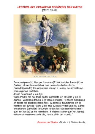 LECTURA DEL EVANGELIO SEGÚN(DE) SAN MATEO
[Mt 28,16-20]
En aquel(pasado) tiempo, los once(11) Apóstoles fueron(ir) a
Galilea, al monte(montaña) que Jesús les había dicho.
Cuando(pasado) los Apóstoles vieron a Jesús, se arrodillaron,
pero algunos dudaban.
Jesús se acercó y les dijo:
“Dios Padre me ha dado poder completo en el Cielo y en el
mundo. Vosotros debéis ir {a todo el mundo} y hacer discípulos
en todos los pueblos(naciones), {¿cómo?} bautizando en el
nombre del {Dios} Padre y del Hijo {Jesús} y del Espíritu Santo;
enseñando {también} a cumplir todas las cosas(enseñanzas)
que Yo(Jesús) os he mandado. Y debéis saber que Yo(Jesús)
estoy con vosotros cada día, hasta el fin del mundo.”
Palabra del Señor. Gloria a ti Señor Jesús.
 