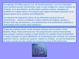 Por ejemplo, El Hatha yoga es una  de muchas técnicas, y es muy importante como practica de auto conocimiento, pues no solo trabaja con nuestro sistema de Chakras, si no que también, purifica todos nuestros cuerpos, restablece el equilibrio en nuestra salud y nos prepara para lograr una buena alineación en la postura dentro de la  practica de la Meditación. Las técnicas de respiración dentro de las diferentes practicas de auto conocimiento,  activan y fortalecen nuestro sistema de Chakras, ayudan a disolver todo tipo de bloqueos y nos proporcionan una revitalización profunda a nivel celular entre muchas otros beneficios. Todas las practicas dentro de las diversas culturas como la Hindú, China, Budista, Maya, Norte americana etc. Nos proporcionan muchas herramientas para preparar nuestros cuerpos y poder asimilar los cambios hacia la Ascensión. Y todas coinciden en que la Meditación es fundamental para conectar con nuestra sabiduría interna, nuestro ser superior, nuestro yo Crìstico,  el cual nos llevara de la mano a través de este cambio de conciencia y hacia la 5ta Dimensión. 