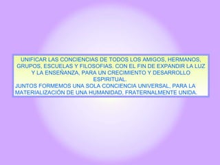 UNIFICAR LAS CONCIENCIAS DE TODOS LOS AMIGOS, HERMANOS, GRUPOS, ESCUELAS Y FILOSOFIAS. CON EL FIN DE EXPANDIR LA LUZ Y LA ENSEÑANZA, PARA UN CRECIMIENTO Y DESARROLLO ESPIRITUAL.  JUNTOS FORMEMOS UNA SOLA CONCIENCIA UNIVERSAL, PARA LA MATERIALIZACIÓN DE UNA HUMANIDAD, FRATERNALMENTE UNIDA. 