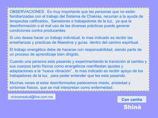 OBSERVACIONES:  Es muy importante que las personas que no están familiarizadas con el trabajo del Sistema de Chakras, recurran a la ayuda de terapeutas calificados,  Sanadores o trabajadores de la luz,  ya que la desinformación o el mal uso de las diversas prácticas puede generar condiciones contra producentes. Si uno desea hacer un trabajo individual, lo mas indicado es recibir las enseñanzas y practicas de Maestros y guías  dentro del camino espiritual.  El trabajo energético debe de hacerse con responsabilidad, siendo parte de un proceso de aprendizaje bien dirigido. Cuando una persona esta pasando y experimentando la transición al cambio y sus cuerpos tanto físicos como energéticos manifiestan ajustes y adaptaciones a la “nueva vibración” , lo mas indicado es recibir apoyo de los trabajadores de la luz,  para poder entender que les esta pasando.  Muchas veces al estar desinformados padecemos miedo, ansiedad y síntomas físicos, que se mal interpretan como enfermedad.  Con cariño Shinè [email_address] 