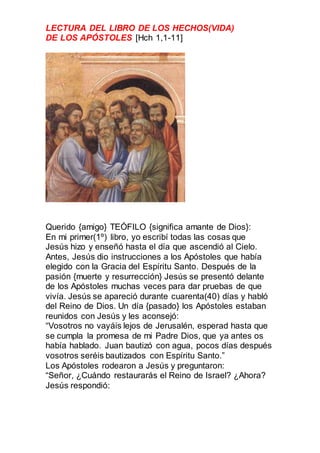 LECTURA DEL LIBRO DE LOS HECHOS(VIDA)
DE LOS APÓSTOLES [Hch 1,1-11]
Querido {amigo} TEÓFILO {significa amante de Dios}:
En...