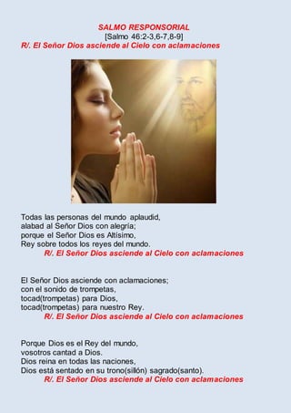 SALMO RESPONSORIAL
[Salmo 46:2-3,6-7,8-9]
R/. El Señor Dios asciende al Cielo con aclamaciones
Todas las personas del mundo aplaudid,
alabad al Señor Dios con alegría;
porque el Señor Dios es Altísimo,
Rey sobre todos los reyes del mundo.
R/. El Señor Dios asciende al Cielo con aclamaciones
El Señor Dios asciende con aclamaciones;
con el sonido de trompetas,
tocad(trompetas) para Dios,
tocad(trompetas) para nuestro Rey.
R/. El Señor Dios asciende al Cielo con aclamaciones
Porque Dios es el Rey del mundo,
vosotros cantad a Dios.
Dios reina en todas las naciones,
Dios está sentado en su trono(sillón) sagrado(santo).
R/. El Señor Dios asciende al Cielo con aclamaciones
 