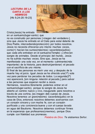 LECTURA DE LA
CARTA A LOS
HEBREOS
[Hb 9,24-28.19-23]
Cristo(Jesús) ha entrado
en un santuario(lugar-santo) que
no es construido por personas [-imagen del verdadero-],
sino que Jesús ha entrado en el Cielo para estar delante de
Dios Padre, intercediendo(protección) por todos nosotros.
Jesús no necesita ofrecerse uno mismo muchas veces,
como(=) hacían los sumos(máximos) sacerdotes(judíos)
que cada año entraban en el santuario(Templo) y ofrecían
sangre de animales. Desde el principio del mundo, Jesús
no ha sufrido muchas veces. Sino que, Jesús se ha
manifestado una sola vez, en el momento culminante(más
importante) de la historia, para destruir(perdonar) el pecado
con el sacrificio de uno mismo.
El final de las personas es morir una vez, y después de la
muerte hay el juicio. Igual Jesús se ha ofrecido una(1ª) sola
vez para perdonar los pecados de todos. La segunda(2ª)
vez aparecerá, [sin ninguna relación al pecado,] para salvar
a las personas que esperan recibir a Jesús.
Hermanos, nosotros libremente podemos entrar en el
santuario(lugar-santo), porque la sangre de Jesús ha
abierto un camino nuevo y vivo, inaugurado para nosotros a
través de una cortina, {es imagen del} cuerpo de Jesús.
Nosotros tenemos un gran(máximo) sacerdote(judío) en la
casa de Dios, entonces nosotros debemos acercarnos con
un corazón sincero y con mucha fe, con un corazón
purificado y una conciencia buena y con el cuerpo lavado
en agua del Bautismo. Nosotros debemos continuar firmes
en la esperanza que profesamos(creemos), porque Dios
cumple con fidelidad sus promesas.
Palabra de Dios. Te alabamos Señor.
 