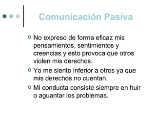 Comunicación Pasiva

 No expreso de forma eficaz mis
  pensamientos, sentimientos y
  creencias y esto provoca que otros
  violen mis derechos.
 Yo me siento inferior a otros ya que
  mis derechos no cuentan.
 Mi conducta consiste siempre en huir
  o aguantar los problemas.
 