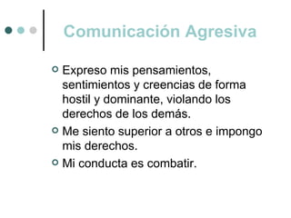 Comunicación Agresiva

 Expreso mis pensamientos,
  sentimientos y creencias de forma
  hostil y dominante, violando los
  derechos de los demás.
 Me siento superior a otros e impongo
  mis derechos.
 Mi conducta es combatir.
 