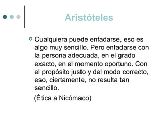 Aristóteles

   Cualquiera puede enfadarse, eso es
    algo muy sencillo. Pero enfadarse con
    la persona adecuada, en el grado
    exacto, en el momento oportuno. Con
    el propósito justo y del modo correcto,
    eso, ciertamente, no resulta tan
    sencillo.
    (Ética a Nicómaco)
 