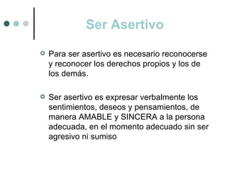 Ser Asertivo
   Para ser asertivo es necesario reconocerse
    y reconocer los derechos propios y los de
    los demás.

   Ser asertivo es expresar verbalmente los
    sentimientos, deseos y pensamientos, de
    manera AMABLE y SINCERA a la persona
    adecuada, en el momento adecuado sin ser
    agresivo ni sumiso
 