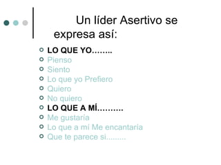 Un líder Asertivo se
     expresa así:
   LO QUE YO……..
   Pienso
   Siento
   Lo que yo Prefiero
   Quiero
   No quiero
   LO QUE A MÍ……….
   Me gustaría
   Lo que a mí Me encantaría
   Que te parece si.........
 