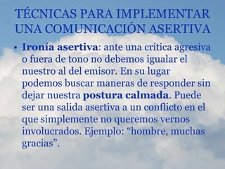 TÉCNICAS PARA IMPLEMENTAR
UNA COMUNICACIÓN ASERTIVA
• Ironía asertiva: ante una crítica agresiva
o fuera de tono no debemos igualar el
nuestro al del emisor. En su lugar
podemos buscar maneras de responder sin
dejar nuestra postura calmada. Puede
ser una salida asertiva a un conflicto en el
que simplemente no queremos vernos
involucrados. Ejemplo: “hombre, muchas
gracias”.
 