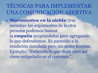 TÉCNICAS PARA IMPLEMENTAR
UNA COMUNICACIÓN ASERTIVA
• Movimientos en la niebla: tras
escuchar los argumentos de la otra
persona podemos buscar
la empatía aceptándolos pero agregando
lo que defendemos. Es parecido a la
rendición simulada pero sin ceder terreno.
Ejemplo: “Entiendo lo que dices pero así
viene estipulado en el convenio”.
 