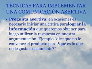 TÉCNICAS PARA IMPLEMENTAR
UNA COMUNICACIÓN ASERTIVA
• Pregunta asertiva: en ocasiones es
necesario iniciar una crítica paralograr la
información que queremos obtener para
luego utilizar la respuesta en nuestra
argumentación. Ejemplo “dice que no le
convence el producto pero ¿qué es lo que
no le gusta exactamente?”
 