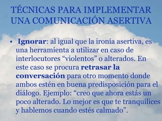 TÉCNICAS PARA IMPLEMENTAR
UNA COMUNICACIÓN ASERTIVA
• Ignorar: al igual que la ironía asertiva, es
una herramienta a utilizar en caso de
interlocutores “violentos” o alterados. En
este caso se procura retrasar la
conversación para otro momento donde
ambos estén en buena predisposición para el
diálogo. Ejemplo: “creo que ahora estás un
poco alterado. Lo mejor es que te tranquilices
y hablemos cuando estés calmado”.
 
