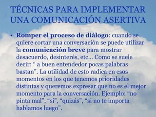 TÉCNICAS PARA IMPLEMENTAR
UNA COMUNICACIÓN ASERTIVA
• Romper el proceso de diálogo: cuando se
quiere cortar una conversación se puede utilizar
la comunicación breve para mostrar
desacuerdo, desinterés, etc… Como se suele
decir: “ a buen entendedor pocas palabras
bastan”. La utilidad de esto radica en esos
momentos en los que tenemos prioridades
distintas y queremos expresar que no es el mejor
momento para la conversación. Ejemplo: “no
pinta mal”, “si”, “quizás”, “si no te importa
hablamos luego”.
 