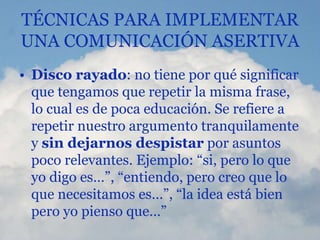 TÉCNICAS PARA IMPLEMENTAR
UNA COMUNICACIÓN ASERTIVA
• Disco rayado: no tiene por qué significar
que tengamos que repetir la misma frase,
lo cual es de poca educación. Se refiere a
repetir nuestro argumento tranquilamente
y sin dejarnos despistar por asuntos
poco relevantes. Ejemplo: “si, pero lo que
yo digo es…”, “entiendo, pero creo que lo
que necesitamos es…”, “la idea está bien
pero yo pienso que…”
 