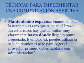 TÉCNICAS PARA IMPLEMENTAR
UNA COMUNICACIÓN ASERTIVA
• Manteniendo espacios: cuando uno da
la mano no es raro que te cojan el brazo.
En estos casos hay que delimitar muy
claramente hasta dónde llega un punto
negociado. Ejemplo: “sí, puedes utilizar la
sala de reuniones pero para coger el
proyector primero debes hablarlo con
administración”.
 