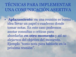 TÉCNICAS PARA IMPLEMENTAR
UNA COMUNICACIÓN ASERTIVA
• Aplazamiento: en una reunión es buena
idea llevar un papel o cuaderno donde
tomar notas. En este caso podremos
anotar consultas o críticas para
abordarlas en otro momento y así no
alejarnos del objetivo del momento.
Ejemplo “tomo nota para hablarlo en la
próxima reunión”.
 