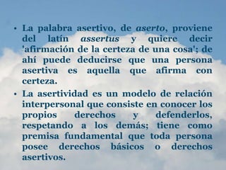 • La palabra asertivo, de aserto, proviene
del latín assertus y quiere decir
'afirmación de la certeza de una cosa'; de
ahí puede deducirse que una persona
asertiva es aquella que afirma con
certeza.
• La asertividad es un modelo de relación
interpersonal que consiste en conocer los
propios derechos y defenderlos,
respetando a los demás; tiene como
premisa fundamental que toda persona
posee derechos básicos o derechos
asertivos.
 
