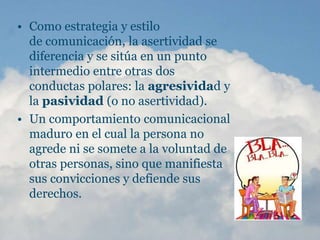 • Como estrategia y estilo
de comunicación, la asertividad se
diferencia y se sitúa en un punto
intermedio entre otras dos
conductas polares: la agresividad y
la pasividad (o no asertividad).
• Un comportamiento comunicacional
maduro en el cual la persona no
agrede ni se somete a la voluntad de
otras personas, sino que manifiesta
sus convicciones y defiende sus
derechos.
 