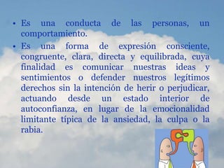 • Es una conducta de las personas, un
comportamiento.
• Es una forma de expresión consciente,
congruente, clara, directa y equilibrada, cuya
finalidad es comunicar nuestras ideas y
sentimientos o defender nuestros legítimos
derechos sin la intención de herir o perjudicar,
actuando desde un estado interior de
autoconfianza, en lugar de la emocionalidad
limitante típica de la ansiedad, la culpa o la
rabia.
 