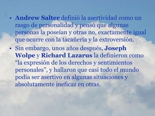 • Andrew Salter definió la asertividad como un
rasgo de personalidad y pensó que algunas
personas la poseían y otras no, exactamente igual
que ocurre con la tacañería y la extroversión.
• Sin embargo, unos años después, Joseph
Wolpe y Richard Lazarus la definieron como
“la expresión de los derechos y sentimientos
personales”, y hallaron que casi todo el mundo
podía ser asertivo en algunas situaciones y
absolutamente ineficaz en otras.
 