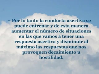 • Por lo tanto la conducta asertiva se
puede entrenar y de esta manera
aumentar el número de situaciones
en las que vamos a tener una
respuesta asertiva y disminuir al
máximo las respuestas que nos
provoquen decaimiento u
hostilidad.
 