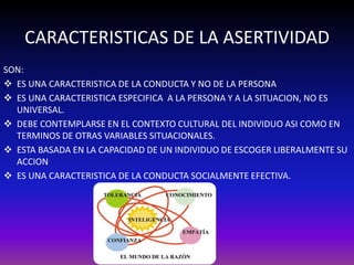 CARACTERISTICAS DE LA ASERTIVIDAD 
SON: 
 ES UNA CARACTERISTICA DE LA CONDUCTA Y NO DE LA PERSONA 
 ES UNA CARACTERISTICA ESPECIFICA A LA PERSONA Y A LA SITUACION, NO ES 
UNIVERSAL. 
 DEBE CONTEMPLARSE EN EL CONTEXTO CULTURAL DEL INDIVIDUO ASI COMO EN 
TERMINOS DE OTRAS VARIABLES SITUACIONALES. 
 ESTA BASADA EN LA CAPACIDAD DE UN INDIVIDUO DE ESCOGER LIBERALMENTE SU 
ACCION 
 ES UNA CARACTERISTICA DE LA CONDUCTA SOCIALMENTE EFECTIVA. 
 