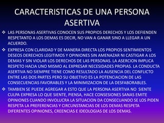 CARACTERISTICAS DE UNA PERSONA 
ASERTIVA 
 LAS PERSONAS ASERTIVAS CONOCEN SUS PROPIOS DERECHOS Y LOS DEFIENDEN 
RESPETANTO A LOS DEMAS ES DECIR, NO VAN A GANAR SINO A LLEGAR A UN 
ACUERDO. 
 EXPRESA CON CLARIDAD Y DE MANERA DIRECTA LOS PROPIOS SENTIMIENTOS 
DESEOS DERECHOS LEGITIMOS Y OPINIONES SIN AMENAZAR NI CASTIGAR A LOS 
DEMAS Y SIN VIOLAR LOS DERECHOS DE LAS PERSONAS. LA ASERCION IMPLICA 
RESPETO HACIA UNO MISMO AL EXPRESAR NECESIDADES PROPIAS. LA CONDUCTA 
ASERTIVA NO SIEMPRE TIENE COMO RESULTADO LA AUSENCIA DEL CONFLICTO 
ENTRE LAS DOS PARTES PERO SU OBJETIVO ES LA POTENCIACION DE LAS 
CONSECUENCIAS FAVORABLES Y LA MINIMIZACION DE LA DESFABORABLES. 
 TAMBIEN SE PUEDE AGREGAR A ESTO QUE LA PERSONA ASERTIVA NO SIENTE 
CULPA EXPRESA LO QUE SIENTE, PIENSA, HACE CONSESIONES SANAS EMITE 
OPINIONES CUANDO INVOLUCRA LA SITUACION DA CONSECUANDO SE LOS PIDEN 
RESPETA LA PREFERENCIAS Y CIRCUNSTANCIAS DE LOS DEMAS RESPETA 
DIFERENTES OPINIONES, CREENCIAS E IDEOLOGIAS DE LOS DEMAS. 
 