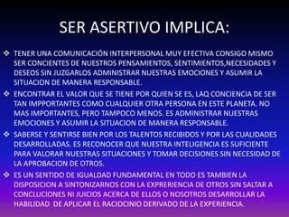 SER ASERTIVO IMPLICA: 
 TENER UNA COMUNICACIÓN INTERPERSONAL MUY EFECTIVA CONSIGO MISMO 
SER CONCIENTES DE NUESTROS PENSAMIENTOS, SENTIMIENTOS,NECESIDADES Y 
DESEOS SIN JUZGARLOS ADMINISTRAR NUESTRAS EMOCIONES Y ASUMIR LA 
SITUACION DE MANERA RESPONSABLE. 
 ENCONTRAR EL VALOR QUE SE TIENE POR QUIEN SE ES, LAQ CONCIENCIA DE SER 
TAN IMPPORTANTES COMO CUALQUIER OTRA PERSONA EN ESTE PLANETA. NO 
MAS IMPORTANTES, PERO TAMPOCO MENOS. ES ADMINISTRAR NUESTRAS 
EMOCIONES Y ASUMIR LA SITUACION DE MANERA RESPONSABLE. 
 SABERSE Y SENTIRSE BIEN POR LOS TALENTOS RECIBIDOS Y POR LAS CUALIDADES 
DESARROLLADAS. ES RECONOCER QUE NUESTRA INTELIGENCIA ES SUFICIENTE 
PARA VALORAR NUESTRAS SITUACIONES Y TOMAR DECISIONES SIN NECESIDAD DE 
LA APROBACION DE OTROS. 
 ES UN SENTIDO DE IGUALDAD FUNDAMENTAL EN TODO ES TAMBIEN LA 
DISPOSICION A SINTONIZARNOS CON LA EXPRERIENCIA DE OTROS SIN SALTAR A 
CONCLUCIONES NI JUICIOS ACERCA DE ELLOS O NOSOTROS DESARROLLAR LA 
HABILIDAD DE APLICAR EL RACIOCINIO DERIVADO DE LA EXPERIENCIA. 
 