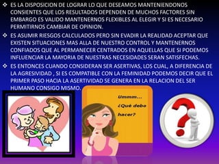  ES LA DISPOSICION DE LOGRAR LO QUE DESEAMOS MANTENIENDONOS 
CONSIENTES QUE LOS RESULTADOS DEPENDEN DE MUCHOS FACTORES SIN 
EMBARGO ES VALIDO MANTENERNOS FLEXIBLES AL ELEGIR Y SI ES NECESARIO 
PERMITIRNOS CAMBIAR DE OPINION. 
 ES ASUMIR RIESGOS CALCULADOS PERO SIN EVADIR LA REALIDAD ACEPTAR QUE 
EXISTEN SITUACIONES MAS ALLA DE NUESTRO CONTROL Y MANTENERNOS 
CONFIADOS QUE AL PERMANECER CENTRADOS EN AQUELLAS QUE SI PODEMOS 
INFLUENCIAR LA MAYORIA DE NUESTRAS NECESIDADES SERAN SATISFECHAS. 
 ES ENTONCES CUANDO CONSIDERAN SER ASERTIVAS, LOS CUAL, A DIFERENCIA DE 
LA AGRESIVIDAD , SI ES COMPATIBLE CON LA FEMINIDAD PODEMOS DECIR QUE EL 
PRIMER PASO HACIA LA ASERTIVIDAD SE GENERA EN LA RELACION DEL SER 
HUMANO CONSIGO MISMO. 
 