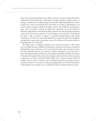 La asesoría a las escuelas. Reﬂexiones para la mejora educativa y la formación continua de los maestros




                 de un rol y un proceso percibido como abierto, incierto y costoso; en lugar de la forma
                 tradicional de intervención que, en principio, es simple, especíﬁca o segura, aunque –a
                 la larga– insatisfactoria. En segundo lugar, las formas de trabajo habituales en los centros
                 escolares son, como se ha repetido hasta convertirse en un tópico, individualistas, con
                 escasos espacios, tiempos y ámbitos de trabajo común. Este modelo de asesoramiento,
                 exige –por el contrario– contextos de trabajo más cooperativos, en los que domine la
                 discusión, negociación e intercambio de ideas y experiencias entre los propios profesores
                 y entre éstos y el servicio de asesoría. Y en tercer lugar, en este contexto, el rol y función
                 del asesor es algo a construir (a “ganar”), mostrando paulatinamente cómo puede
                 contribuir (y ser “útil”) a la mejora del trabajo de las escuelas. Por todo ello, reemplazar
                 percepciones y expectativas ya asentadas, tanto en las culturas de los asesores como en
                 las profesorales, no es tarea fácil.
                     Por último, para no malgastar esfuerzos en los servicios de apoyo, se debe contar
                 con un modelo claro que establezca la alineación y coherencia de acciones, evitando la
                 duplicidad de tareas y funciones. En la mayoría de los países estos servicios de apoyo
                 han ido surgiendo cada uno por motivos y políticas especíﬁcas, lo que hace que se
                 hayan ido superponiendo sus funciones. Una política sostenible y eﬁciente de la mejora
                 de la educación requiere líneas claras de acción para cada uno de los servicios de apoyo
                 y coherencia entre ellos. Como dice Fullan (2002: 216), “no basta centrarse sólo en el
                 modelo, sino en cómo se relaciona con las múltiples iniciativas que pueden estar en
                 marcha en el distrito o la escuela. La coherencia programática, su nivel de vinculación y
                 el alineamiento son cruciales, si no, su modelo será sólo un intento infructuoso más”.




           102
 
