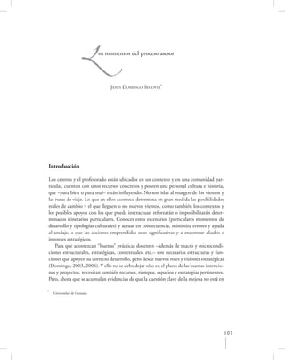 L       os momentos del proceso asesor




                                  JESÚS DOMINGO SEGOVIA*




Introducción

Los centros y el profesorado están ubicados en un contexto y en una comunidad par-
ticular, cuentan con unos recursos concretos y poseen una personal cultura e historia,
que –para bien o para mal– están inﬂuyendo. No son islas al margen de los vientos y
las rutas de viaje. Lo que en ellos acontece determina en gran medida las posibilidades
reales de cambio y el que lleguen o no nuevos vientos, como también los contextos y
los posibles apoyos con los que pueda interactuar, reforzarán o imposibilitarán deter-
minados itinerarios particulares. Conocer estos escenarios (particulares momentos de
desarrollo y tipologías culturales) y actuar en consecuencia, minimiza errores y ayuda
al anclaje, a que las acciones emprendidas sean signiﬁcativas y a encontrar aliados e
intereses estratégicos.
    Para que acontezcan “buenas” prácticas docentes –además de macro y microcondi-
ciones estructurales, estratégicas, contextuales, etc.– son necesarias estructuras y fun-
ciones que apoyen su correcto desarrollo, pero desde nuevos roles y visiones estratégicas
(Domingo, 2003, 2004). Y ello no se debe dejar sólo en el plano de las buenas intencio-
nes y proyectos, necesitan también recursos, tiempos, espacios y estrategias pertinentes.
Pero, ahora que se acumulan evidencias de que la cuestión clave de la mejora no está en

*
    Universidad de Granada.




                                                                                        107
 